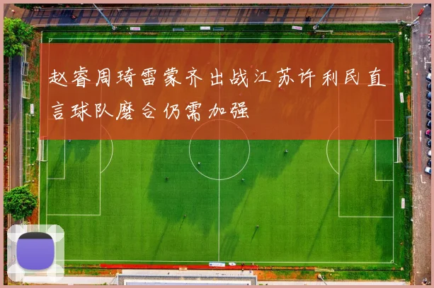 赵睿周琦雷蒙齐出战江苏许利民直言球队磨合仍需加强