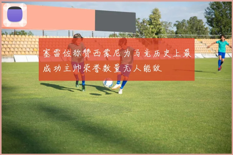 塞雷佐称赞西蒙尼为马竞历史上最成功主帅荣誉数量无人能敌