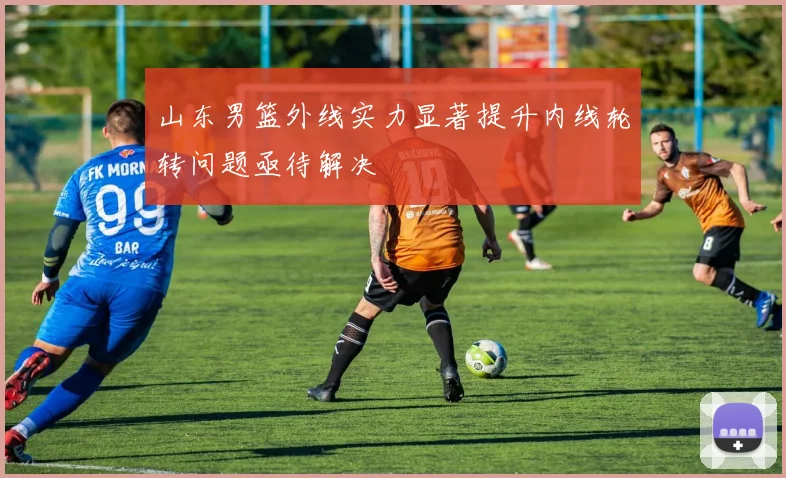 山东男篮外线实力显著提升内线轮转问题亟待解决