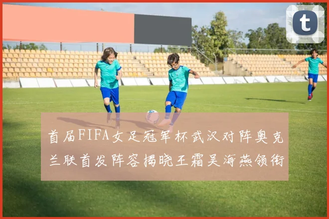 首届FIFA女足冠军杯武汉对阵奥克兰联首发阵容揭晓王霜吴海燕领衔出战
