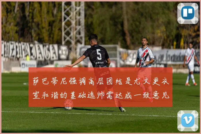 萨巴蒂尼强调高层团结是尤文更衣室和谐的基础选帅需达成一致意见