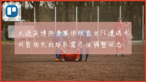 大连英博热身赛惨败首尔FC遭遇冬训首场失利球队需尽快调整状态