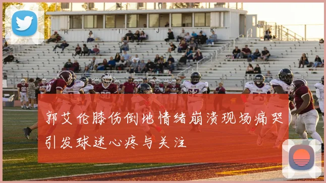 郭艾伦膝伤倒地情绪崩溃现场痛哭引发球迷心疼与关注