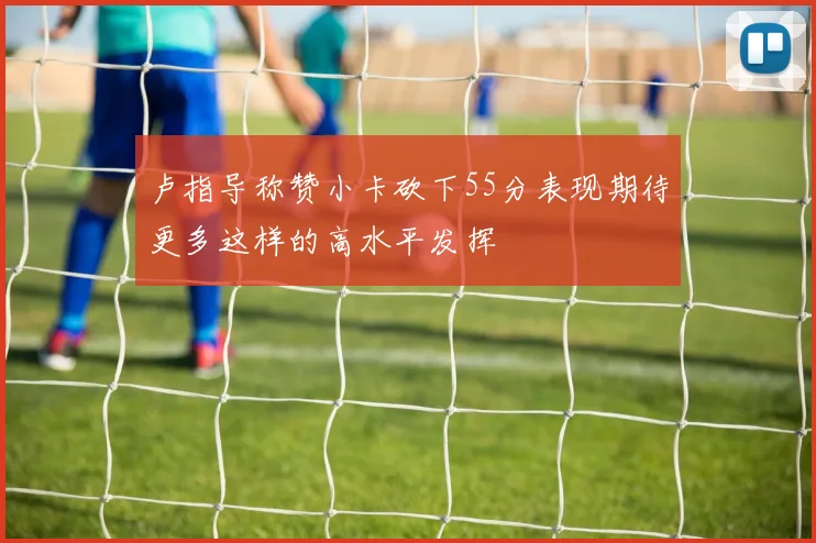 卢指导称赞小卡砍下55分表现期待更多这样的高水平发挥