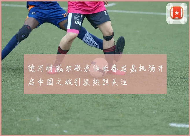 德万特威尔逊亲临长春龙嘉机场开启中国之旅引发热烈关注