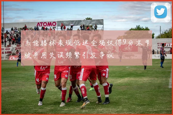 杰伦格林表现低迷全场仅得9分末节被弃用失误频繁引发争议