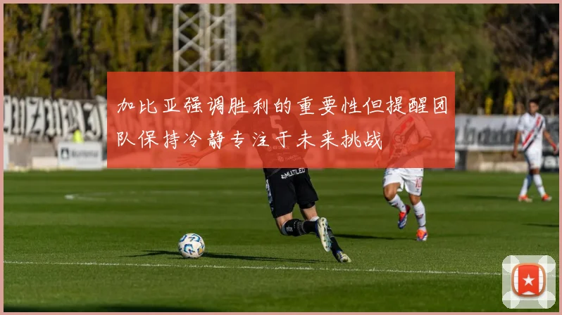 加比亚强调胜利的重要性但提醒团队保持冷静专注于未来挑战