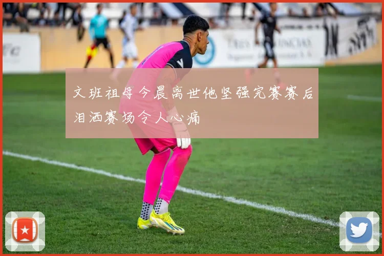 文班祖母今晨离世他坚强完赛赛后泪洒赛场令人心痛