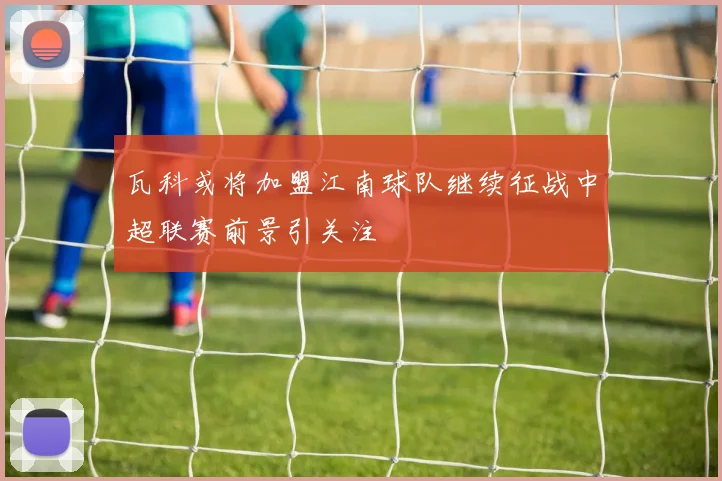 瓦科或将加盟江南球队继续征战中超联赛前景引关注
