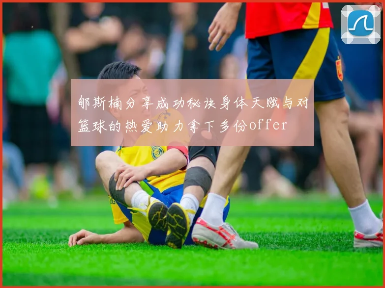 郇斯楠分享成功秘诀身体天赋与对篮球的热爱助力拿下多份offer