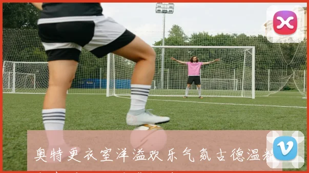 奥特更衣室洋溢欢乐气氛古德温精彩表现让人倍感振奋
