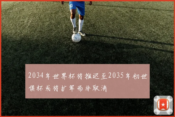 2034年世界杯将推迟至2035年初世俱杯或将扩军而非取消