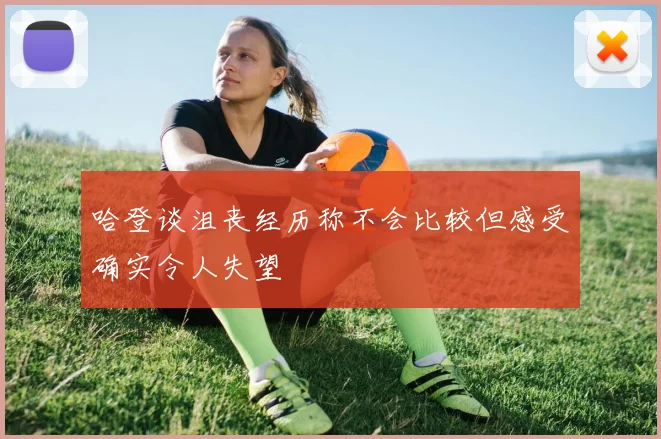 哈登谈沮丧经历称不会比较但感受确实令人失望