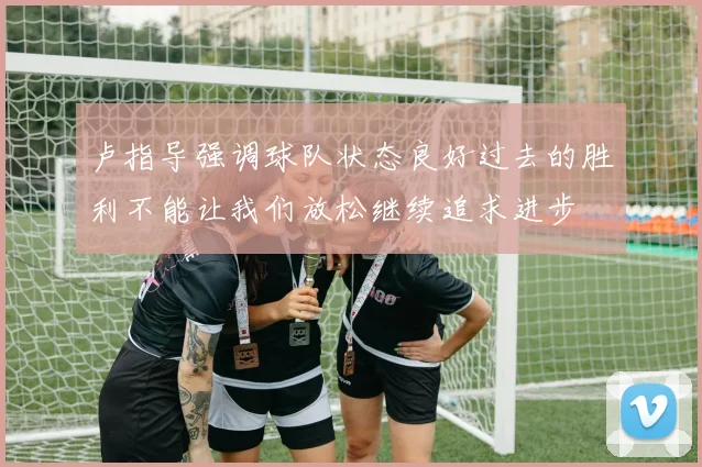 卢指导强调球队状态良好过去的胜利不能让我们放松继续追求进步