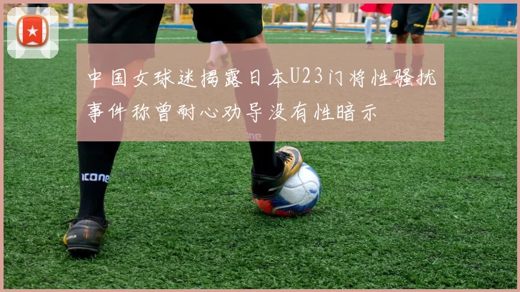 中国女球迷揭露日本U23门将性骚扰事件称曾耐心劝导没有性暗示