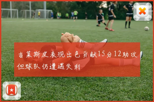 吉莱斯皮表现出色贡献15分12助攻但球队仍遭遇失利