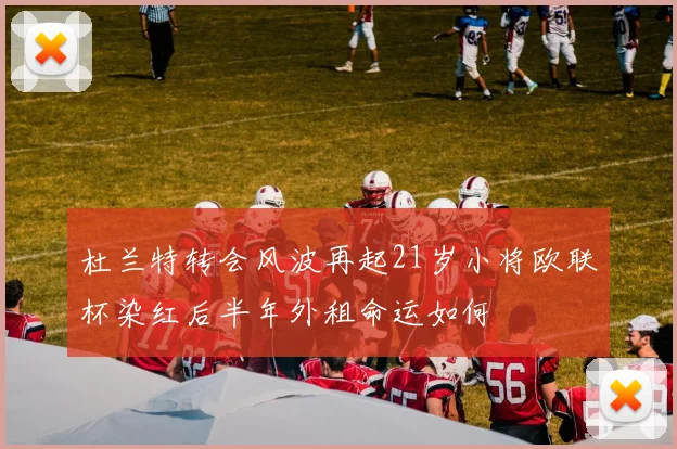 杜兰特转会风波再起21岁小将欧联杯染红后半年外租命运如何