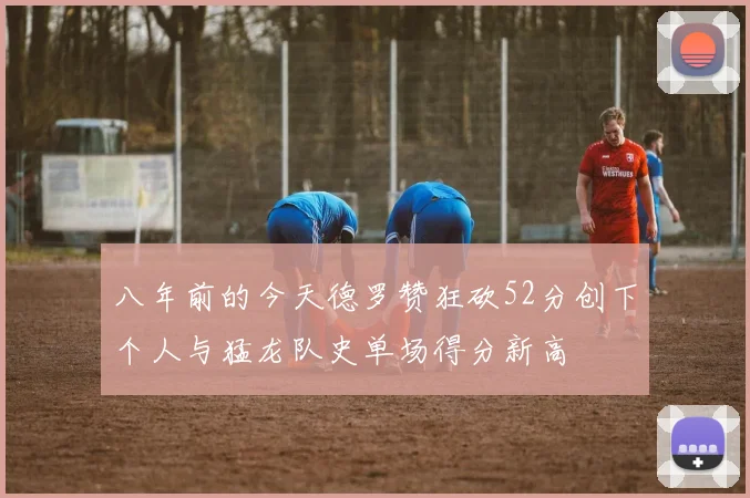 八年前的今天德罗赞狂砍52分创下个人与猛龙队史单场得分新高