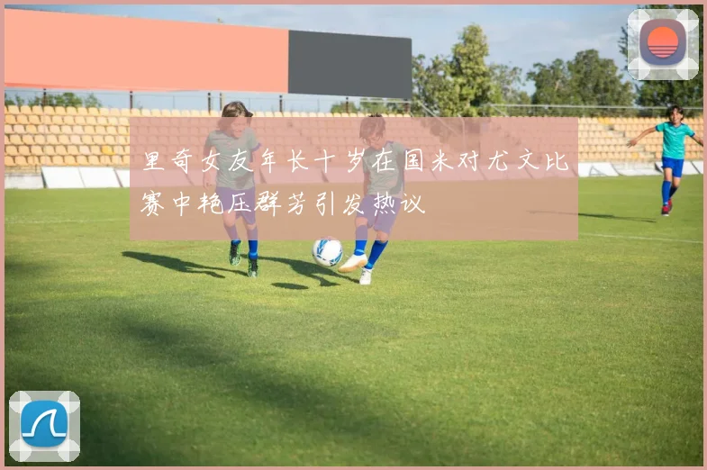 里奇女友年长十岁在国米对尤文比赛中艳压群芳引发热议