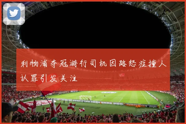 利物浦夺冠游行司机因路怒症撞人认罪引发关注