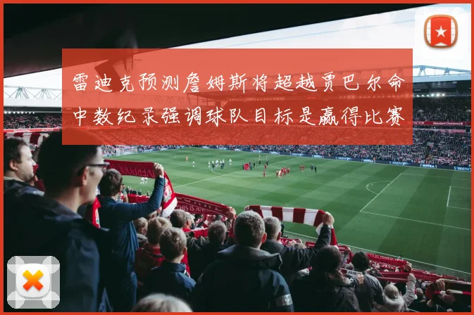 雷迪克预测詹姆斯将超越贾巴尔命中数纪录强调球队目标是赢得比赛