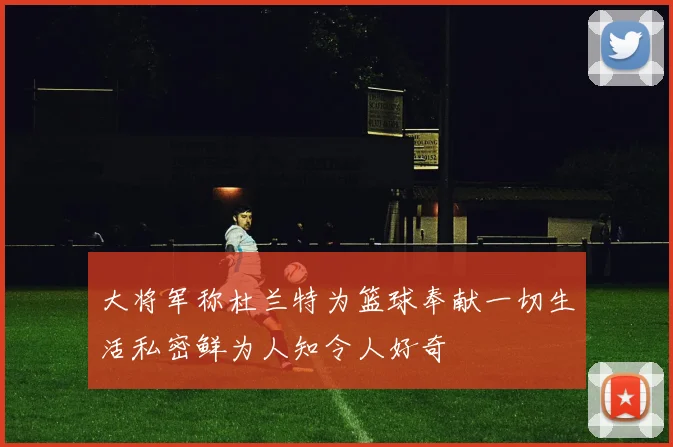 大将军称杜兰特为篮球奉献一切生活私密鲜为人知令人好奇