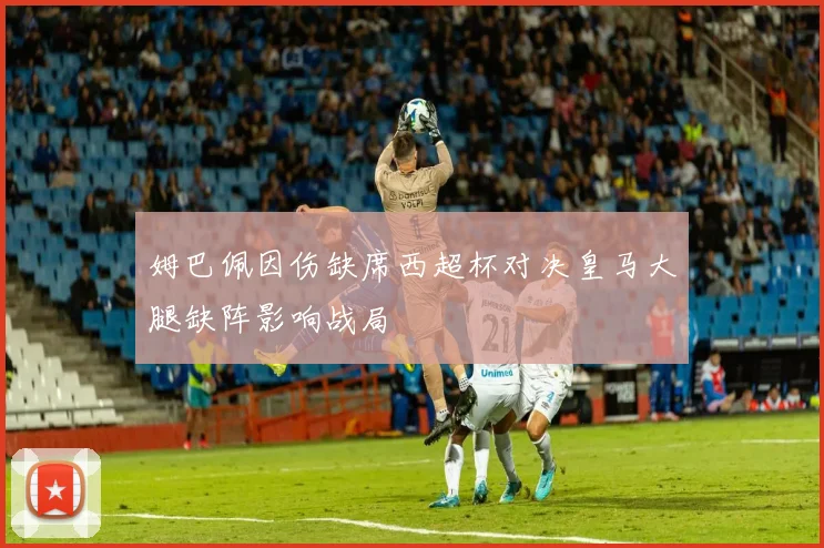 姆巴佩因伤缺席西超杯对决皇马大腿缺阵影响战局