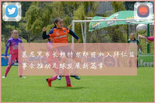 慕尼黑市长赖特尔即将加入拜仁监事会推动足球发展新篇章
