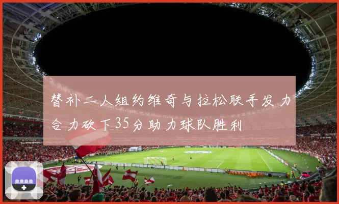 替补二人组约维奇与拉松联手发力合力砍下35分助力球队胜利