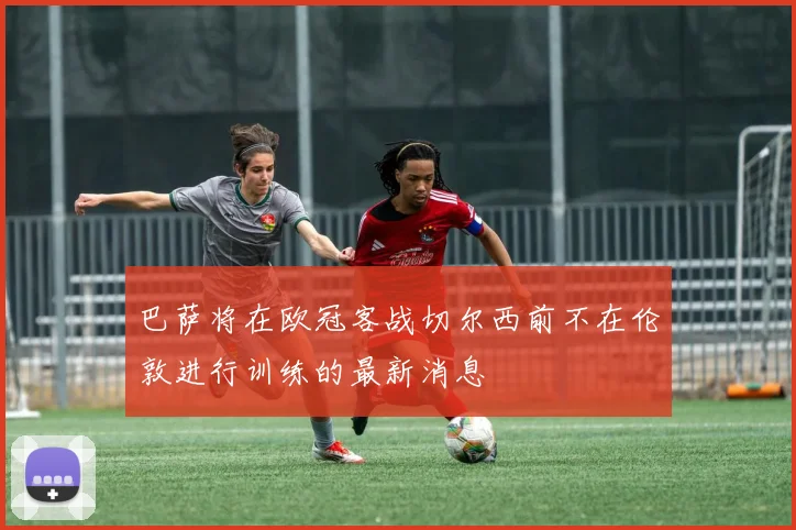 巴萨将在欧冠客战切尔西前不在伦敦进行训练的最新消息