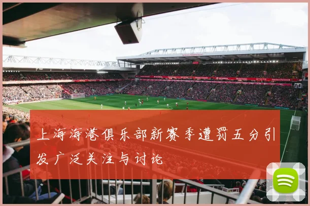 上海海港俱乐部新赛季遭罚五分引发广泛关注与讨论