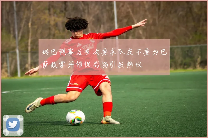 姆巴佩赛后多次要求队友不要为巴萨鼓掌并催促离场引发热议