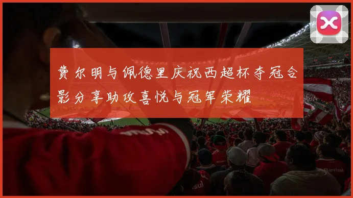 费尔明与佩德里庆祝西超杯夺冠合影分享助攻喜悦与冠军荣耀