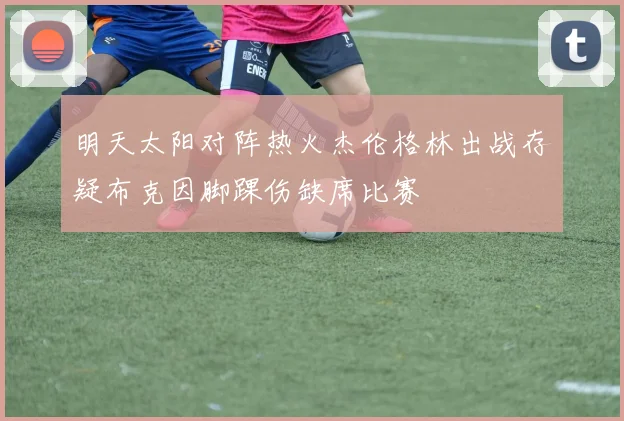 明天太阳对阵热火杰伦格林出战存疑布克因脚踝伤缺席比赛