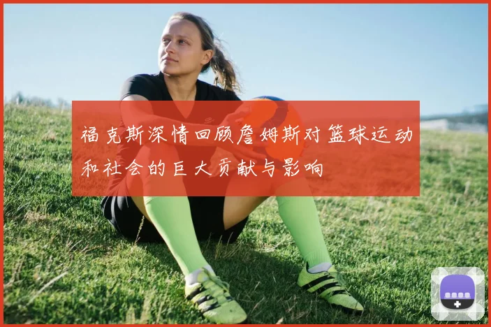 福克斯深情回顾詹姆斯对篮球运动和社会的巨大贡献与影响