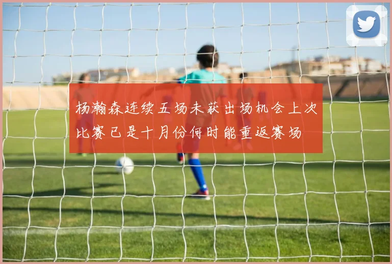 杨瀚森连续五场未获出场机会上次比赛已是十月份何时能重返赛场