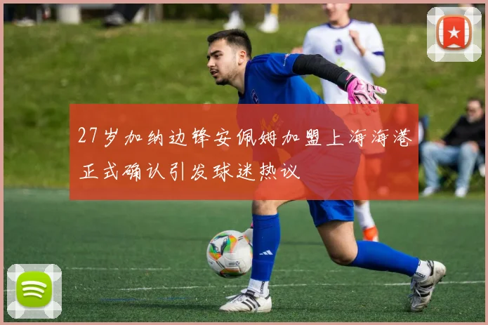 27岁加纳边锋安佩姆加盟上海海港正式确认引发球迷热议