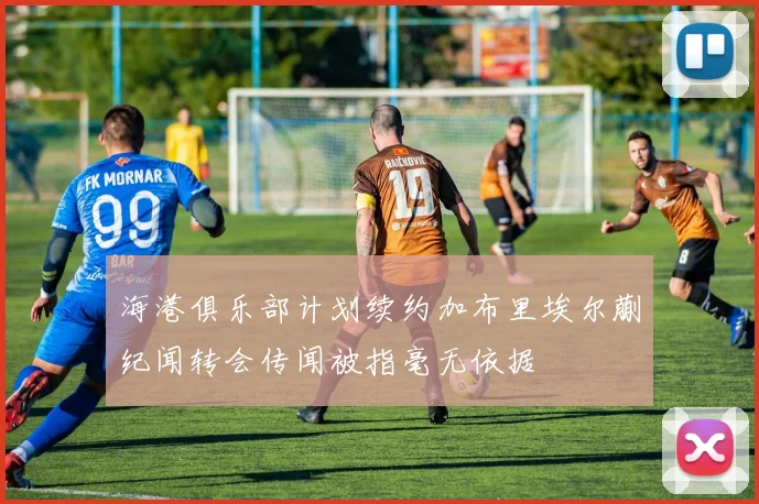 海港俱乐部计划续约加布里埃尔蒯纪闻转会传闻被指毫无依据